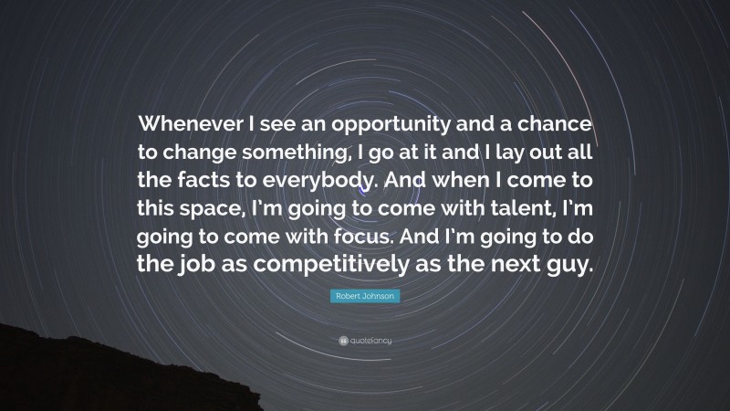 Robert Johnson Quote: “Whenever I see an opportunity and a chance to change something, I go at it and I lay out all the facts to everybody. And when I come to this space, I’m going to come with talent, I’m going to come with focus. And I’m going to do the job as competitively as the next guy.”