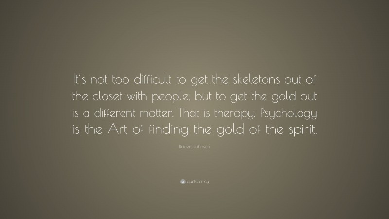 Robert Johnson Quote: “It’s not too difficult to get the skeletons out of the closet with people, but to get the gold out is a different matter. That is therapy. Psychology is the Art of finding the gold of the spirit.”