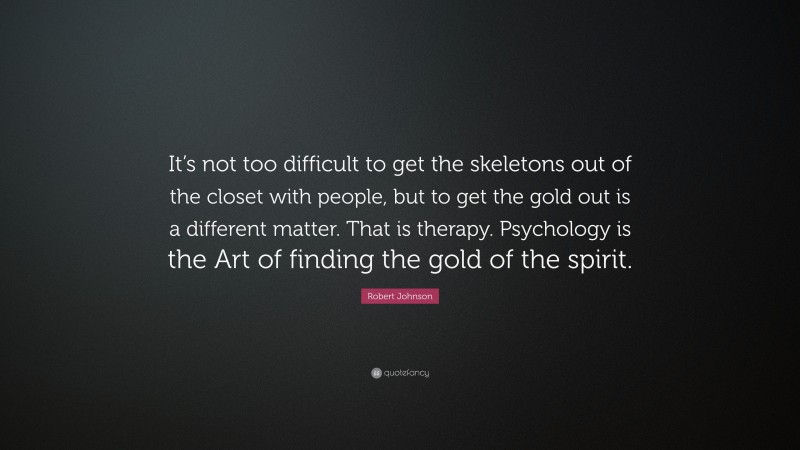 Robert Johnson Quote: “It’s not too difficult to get the skeletons out of the closet with people, but to get the gold out is a different matter. That is therapy. Psychology is the Art of finding the gold of the spirit.”