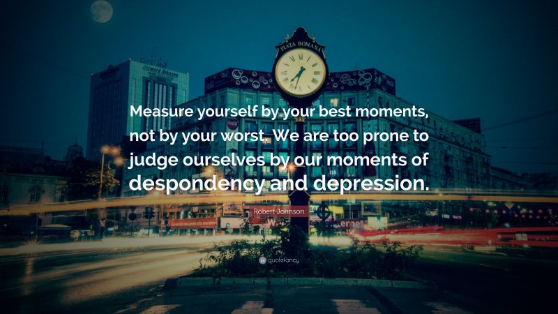 Robert Johnson Quote: “Measure yourself by your best moments, not by your worst. We are too prone to judge ourselves by our moments of despondency and depression.”