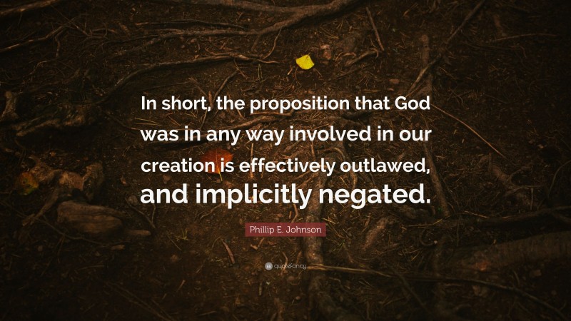 Phillip E. Johnson Quote: “In short, the proposition that God was in any way involved in our creation is effectively outlawed, and implicitly negated.”