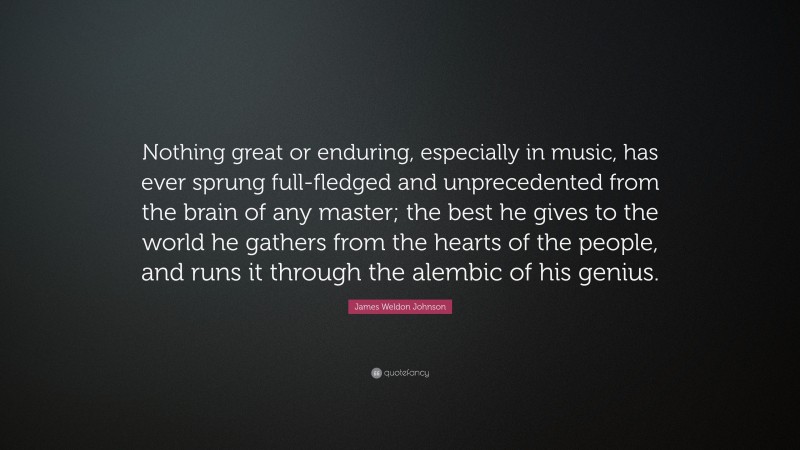 James Weldon Johnson Quote: “Nothing great or enduring, especially in music, has ever sprung full-fledged and unprecedented from the brain of any master; the best he gives to the world he gathers from the hearts of the people, and runs it through the alembic of his genius.”