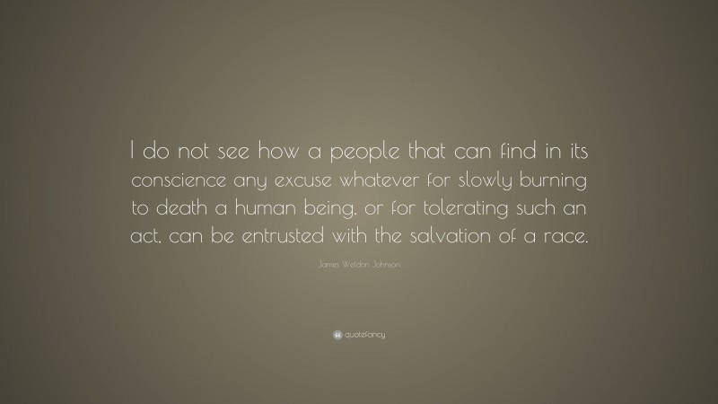 James Weldon Johnson Quote: “I do not see how a people that can find in its conscience any excuse whatever for slowly burning to death a human being, or for tolerating such an act, can be entrusted with the salvation of a race.”