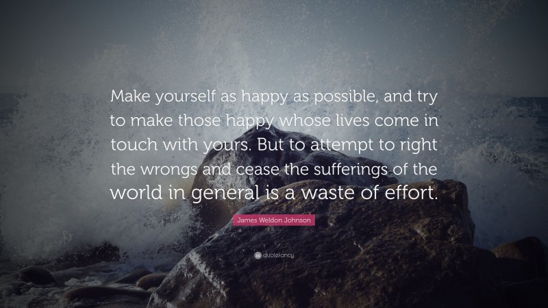 James Weldon Johnson Quote: “Make yourself as happy as possible, and try to make those happy whose lives come in touch with yours. But to attempt to right the wrongs and cease the sufferings of the world in general is a waste of effort.”