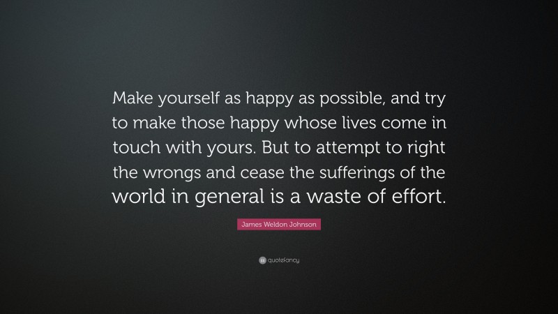 James Weldon Johnson Quote: “Make yourself as happy as possible, and try to make those happy whose lives come in touch with yours. But to attempt to right the wrongs and cease the sufferings of the world in general is a waste of effort.”