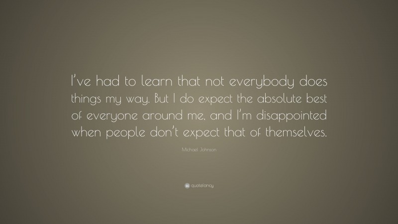 Michael Johnson Quote: “I’ve had to learn that not everybody does things my way. But I do expect the absolute best of everyone around me, and I’m disappointed when people don’t expect that of themselves.”