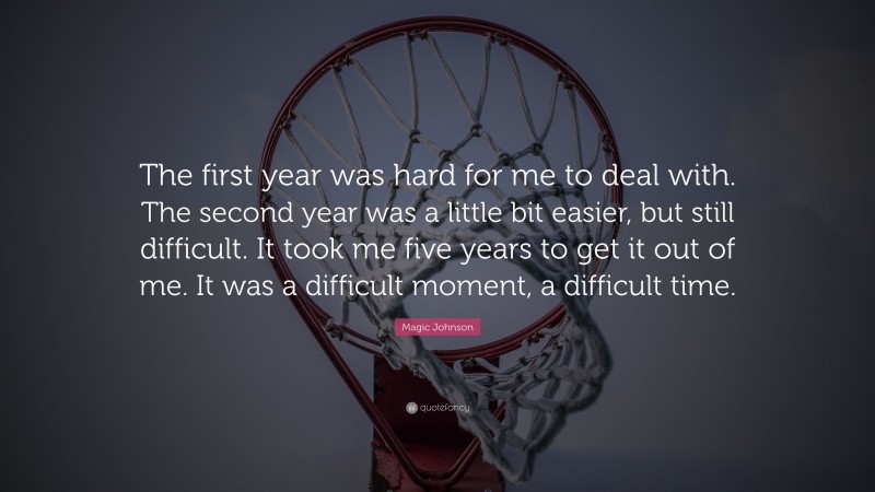 Magic Johnson Quote: “The first year was hard for me to deal with. The second year was a little bit easier, but still difficult. It took me five years to get it out of me. It was a difficult moment, a difficult time.”
