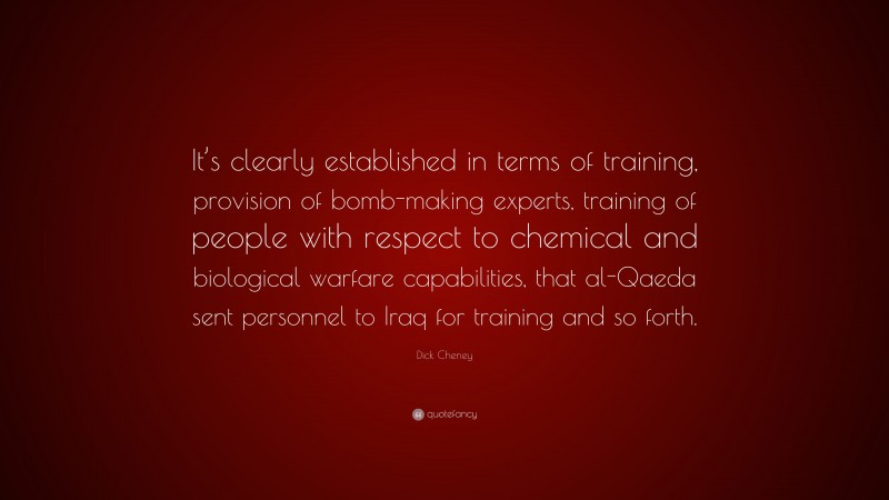 Dick Cheney Quote: “It’s clearly established in terms of training, provision of bomb-making experts, training of people with respect to chemical and biological warfare capabilities, that al-Qaeda sent personnel to Iraq for training and so forth.”