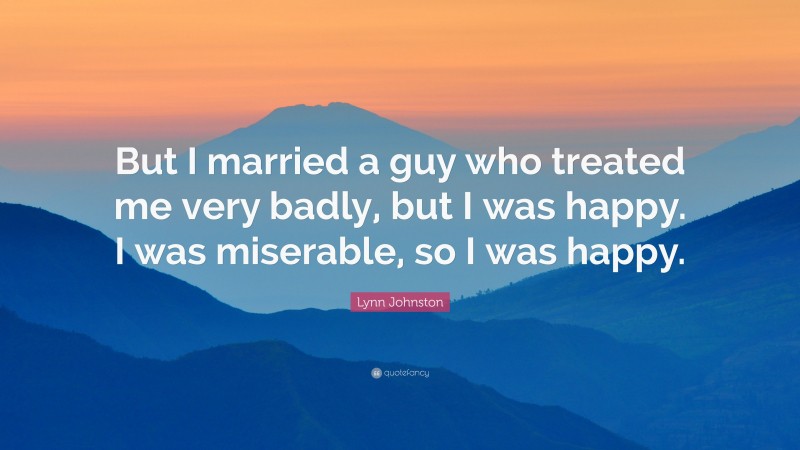 Lynn Johnston Quote: “But I married a guy who treated me very badly, but I was happy. I was miserable, so I was happy.”