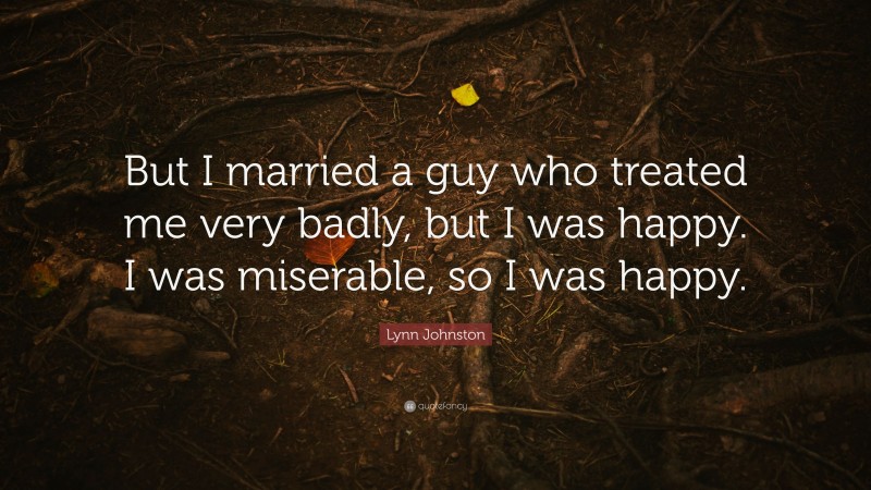 Lynn Johnston Quote: “But I married a guy who treated me very badly, but I was happy. I was miserable, so I was happy.”