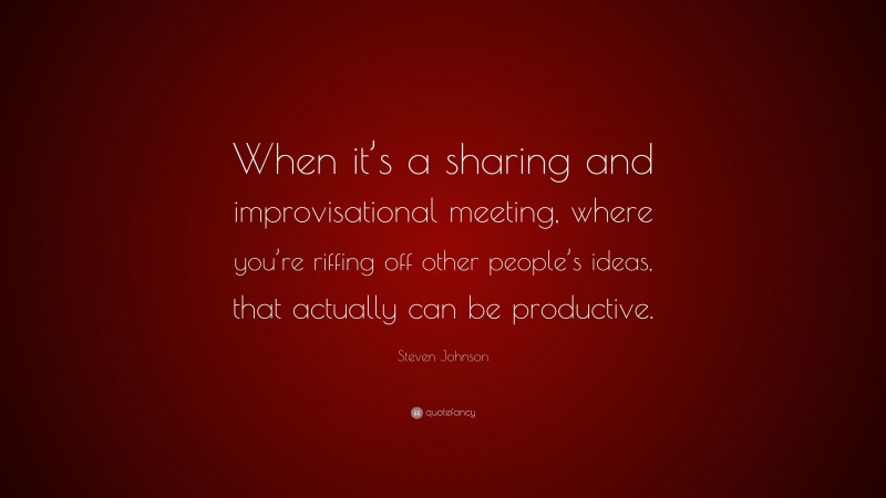 Steven Johnson Quote: “When it’s a sharing and improvisational meeting, where you’re riffing off other people’s ideas, that actually can be productive.”