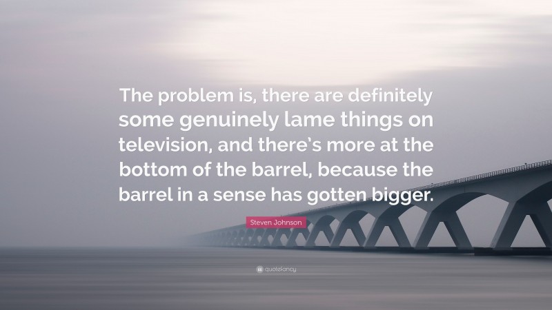 Steven Johnson Quote: “The problem is, there are definitely some genuinely lame things on television, and there’s more at the bottom of the barrel, because the barrel in a sense has gotten bigger.”