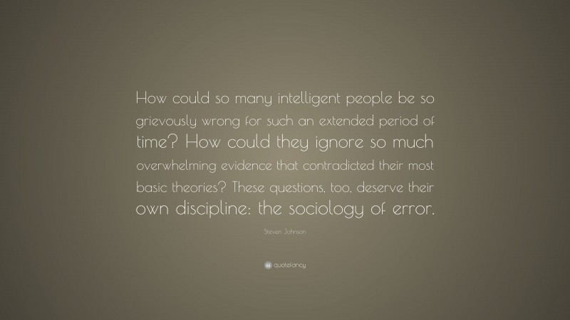 Steven Johnson Quote: “How could so many intelligent people be so grievously wrong for such an extended period of time? How could they ignore so much overwhelming evidence that contradicted their most basic theories? These questions, too, deserve their own discipline: the sociology of error.”