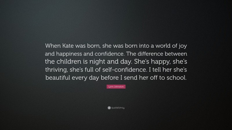 Lynn Johnston Quote: “When Kate was born, she was born into a world of joy and happiness and confidence. The difference between the children is night and day. She’s happy, she’s thriving, she’s full of self-confidence. I tell her she’s beautiful every day before I send her off to school.”