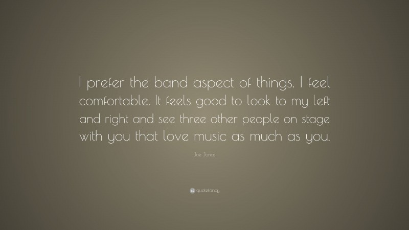 Joe Jonas Quote: “I prefer the band aspect of things. I feel comfortable. It feels good to look to my left and right and see three other people on stage with you that love music as much as you.”