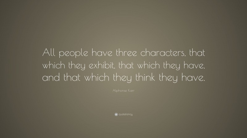 Alphonse Karr Quote: “All people have three characters, that which they exhibit, that which they have, and that which they think they have.”
