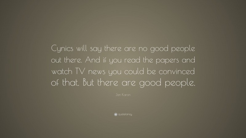 Jan Karon Quote: “Cynics will say there are no good people out there. And if you read the papers and watch TV news you could be convinced of that. But there are good people.”