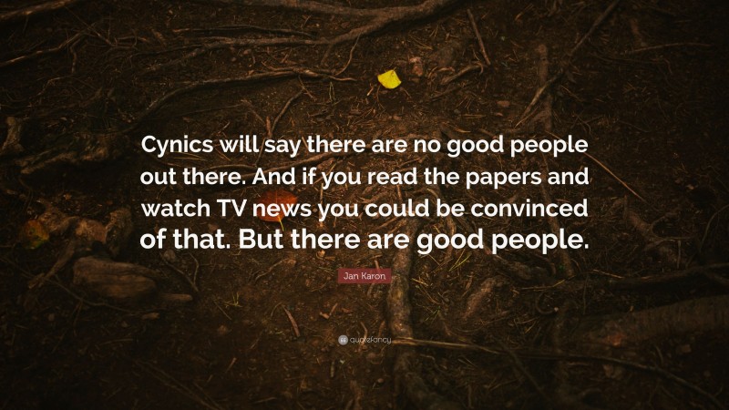 Jan Karon Quote: “Cynics will say there are no good people out there. And if you read the papers and watch TV news you could be convinced of that. But there are good people.”