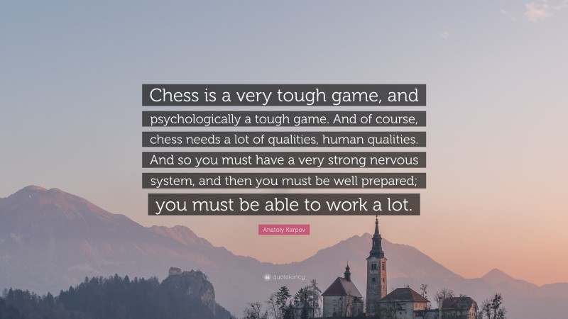 Anatoly Karpov Quote: “Chess is a very tough game, and psychologically a tough game. And of course, chess needs a lot of qualities, human qualities. And so you must have a very strong nervous system, and then you must be well prepared; you must be able to work a lot.”