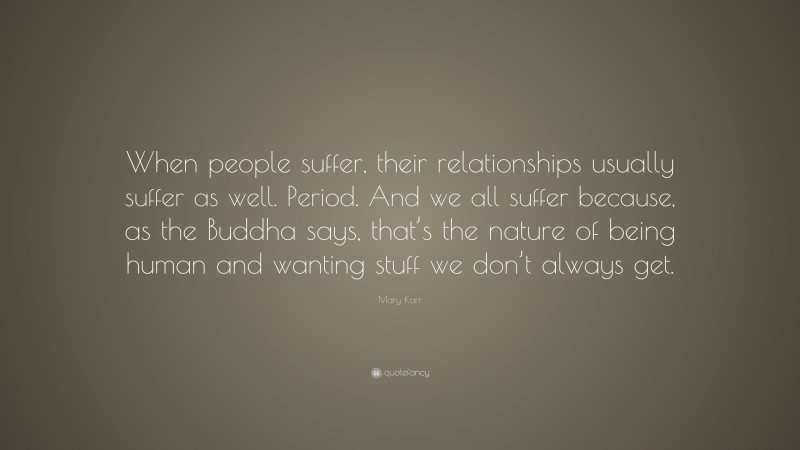 Mary Karr Quote: “When people suffer, their relationships usually suffer as well. Period. And we all suffer because, as the Buddha says, that’s the nature of being human and wanting stuff we don’t always get.”