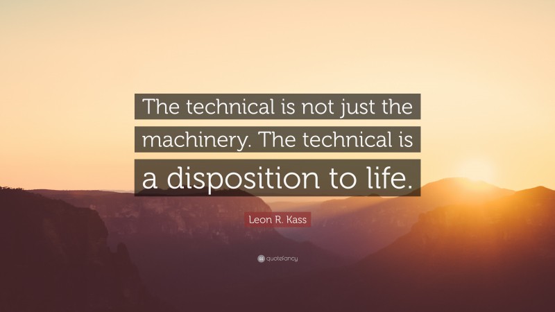 Leon R. Kass Quote: “The technical is not just the machinery. The technical is a disposition to life.”