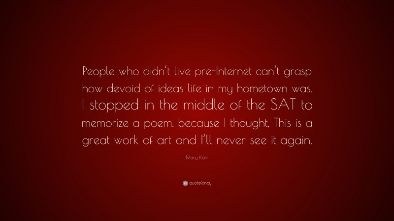 Mary Karr Quote: “People who didn’t live pre-Internet can’t grasp how devoid of ideas life in my hometown was. I stopped in the middle of the SAT to memorize a poem, because I thought, This is a great work of art and I’ll never see it again.”