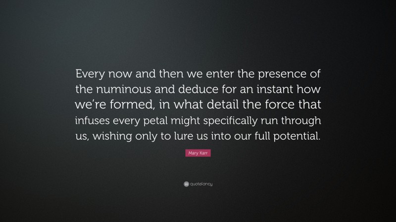 Mary Karr Quote: “Every now and then we enter the presence of the numinous and deduce for an instant how we’re formed, in what detail the force that infuses every petal might specifically run through us, wishing only to lure us into our full potential.”