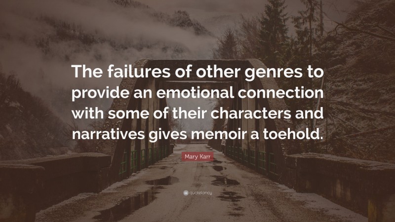 Mary Karr Quote: “The failures of other genres to provide an emotional connection with some of their characters and narratives gives memoir a toehold.”