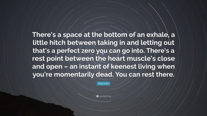 Mary Karr Quote: “There’s a space at the bottom of an exhale, a little hitch between taking in and letting out that’s a perfect zero you can go into. There’s a rest point between the heart muscle’s close and open – an instant of keenest living when you’re momentarily dead. You can rest there.”