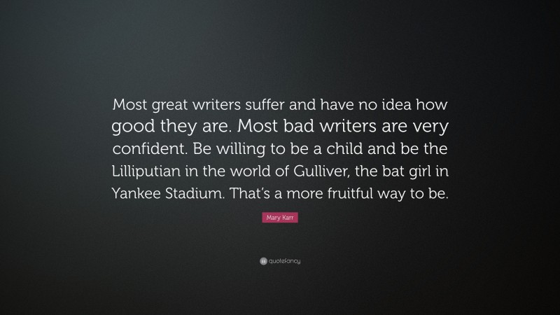 Mary Karr Quote: “Most great writers suffer and have no idea how good they are. Most bad writers are very confident. Be willing to be a child and be the Lilliputian in the world of Gulliver, the bat girl in Yankee Stadium. That’s a more fruitful way to be.”