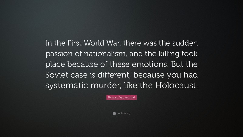 Ryszard Kapuściński Quote: “In the First World War, there was the sudden passion of nationalism, and the killing took place because of these emotions. But the Soviet case is different, because you had systematic murder, like the Holocaust.”