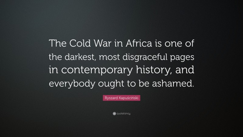 Ryszard Kapuściński Quote: “The Cold War in Africa is one of the darkest, most disgraceful pages in contemporary history, and everybody ought to be ashamed.”