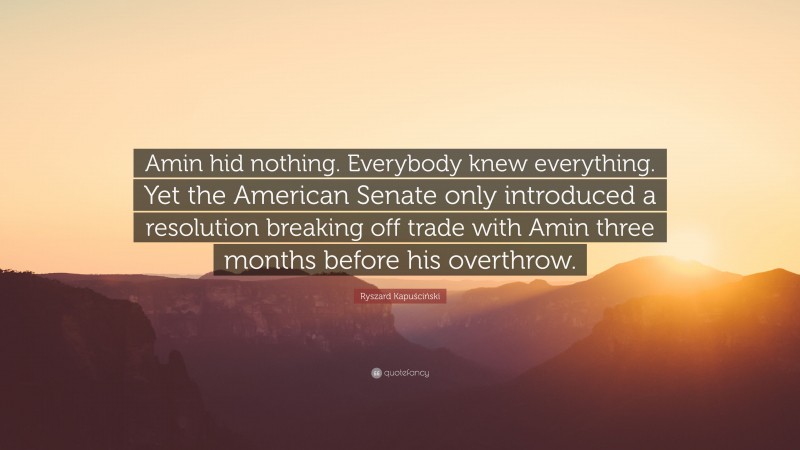 Ryszard Kapuściński Quote: “Amin hid nothing. Everybody knew everything. Yet the American Senate only introduced a resolution breaking off trade with Amin three months before his overthrow.”