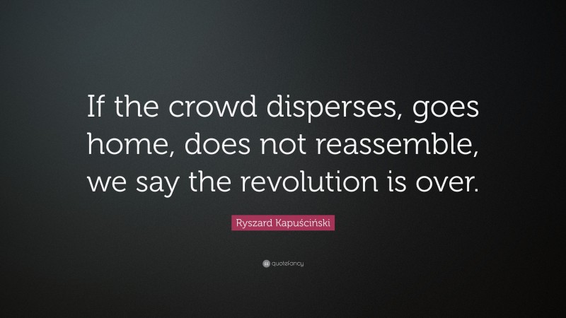 Ryszard Kapuściński Quote: “If the crowd disperses, goes home, does not reassemble, we say the revolution is over.”