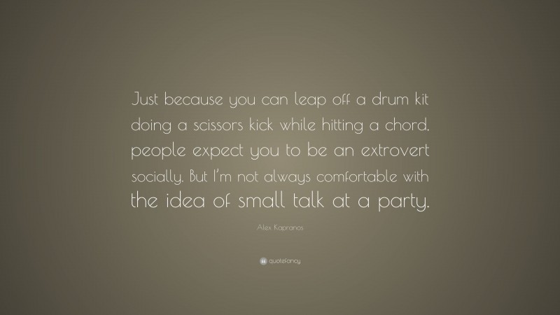Alex Kapranos Quote: “Just because you can leap off a drum kit doing a scissors kick while hitting a chord, people expect you to be an extrovert socially. But I’m not always comfortable with the idea of small talk at a party.”