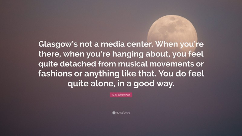 Alex Kapranos Quote: “Glasgow’s not a media center. When you’re there, when you’re hanging about, you feel quite detached from musical movements or fashions or anything like that. You do feel quite alone, in a good way.”
