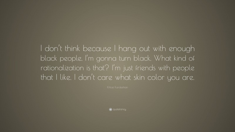 Khloé Kardashian Quote: “I don’t think because I hang out with enough black people, I’m gonna turn black. What kind of rationalization is that? I’m just friends with people that I like. I don’t care what skin color you are.”