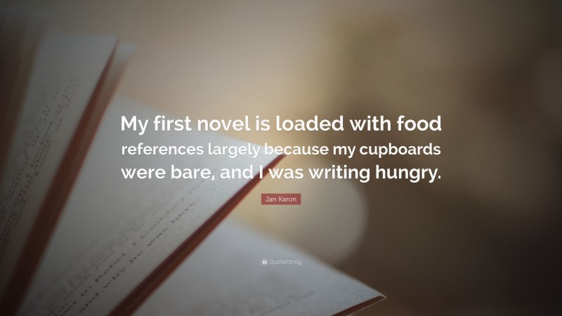 Jan Karon Quote: “My first novel is loaded with food references largely because my cupboards were bare, and I was writing hungry.”