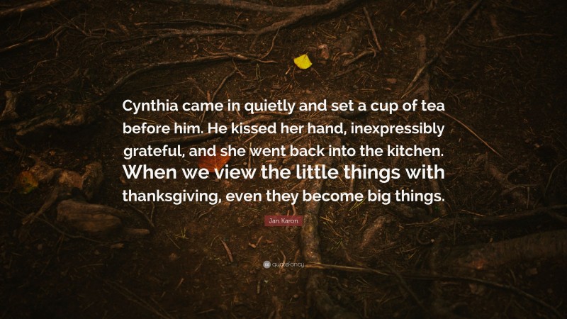 Jan Karon Quote: “Cynthia came in quietly and set a cup of tea before him. He kissed her hand, inexpressibly grateful, and she went back into the kitchen. When we view the little things with thanksgiving, even they become big things.”