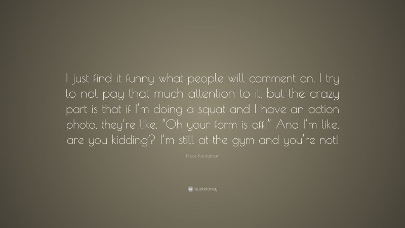 Khloé Kardashian Quote: “I just find it funny what people will comment on, I try to not pay that much attention to it, but the crazy part is that if I’m doing a squat and I have an action photo, they’re like, “Oh your form is off!” And I’m like, are you kidding? I’m still at the gym and you’re not!”