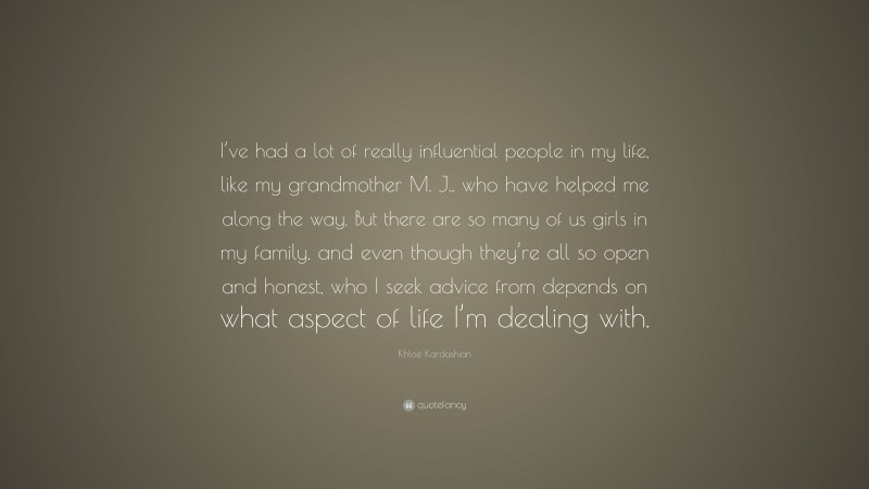 Khloé Kardashian Quote: “I’ve had a lot of really influential people in my life, like my grandmother M. J., who have helped me along the way. But there are so many of us girls in my family, and even though they’re all so open and honest, who I seek advice from depends on what aspect of life I’m dealing with.”