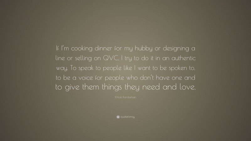 Khloé Kardashian Quote: “If I’m cooking dinner for my hubby or designing a line or selling on QVC, I try to do it in an authentic way. To speak to people like I want to be spoken to, to be a voice for people who don’t have one and to give them things they need and love.”