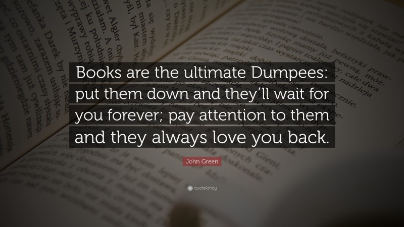 John Green Quote: “Books are the ultimate Dumpees: put them down and they’ll wait for you forever; pay attention to them and they always love you back.”