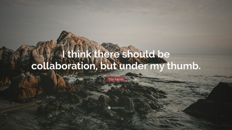 Elia Kazan Quote: “I think there should be collaboration, but under my thumb.”