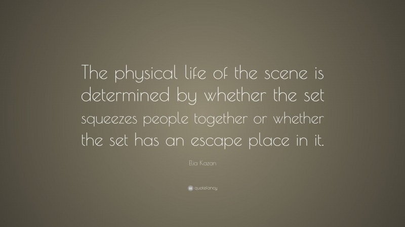 Elia Kazan Quote: “The physical life of the scene is determined by whether the set squeezes people together or whether the set has an escape place in it.”