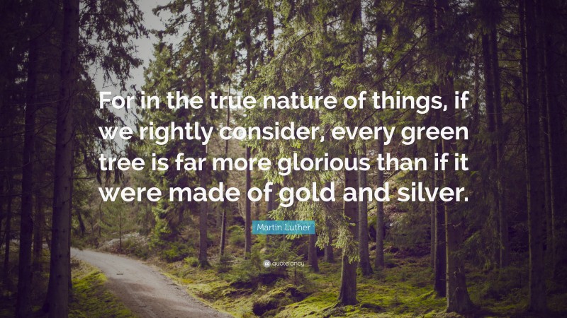Martin Luther Quote: “For in the true nature of things, if we rightly consider, every green tree is far more glorious than if it were made of gold and silver.”