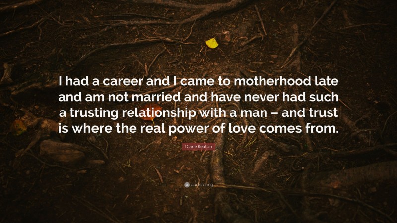 Diane Keaton Quote: “I had a career and I came to motherhood late and am not married and have never had such a trusting relationship with a man – and trust is where the real power of love comes from.”