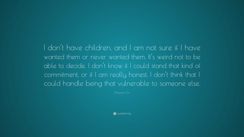 Margaret Cho Quote: “I don’t have children, and I am not sure if I have wanted them or never wanted them. It’s weird not to be able to decide. I don’t know if I could stand that kind of commitment, or if I am really honest, I don’t think that I could handle being that vulnerable to someone else.”