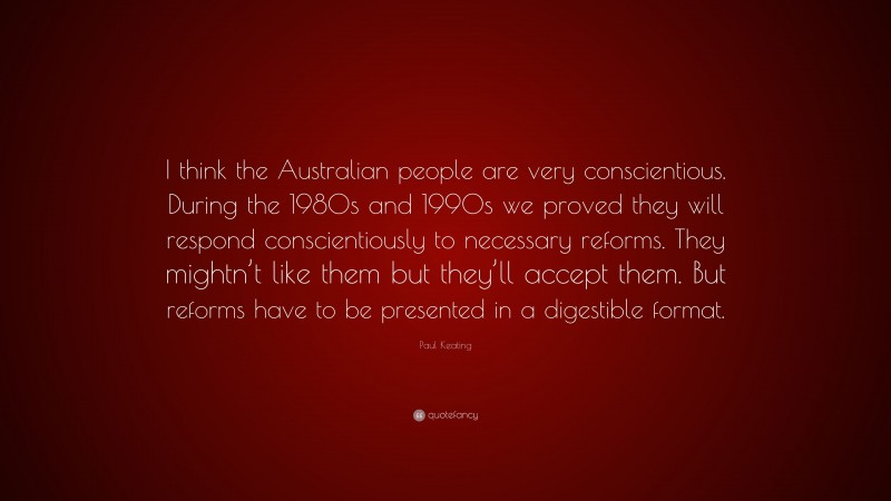 Paul Keating Quote: “I think the Australian people are very conscientious. During the 1980s and 1990s we proved they will respond conscientiously to necessary reforms. They mightn’t like them but they’ll accept them. But reforms have to be presented in a digestible format.”
