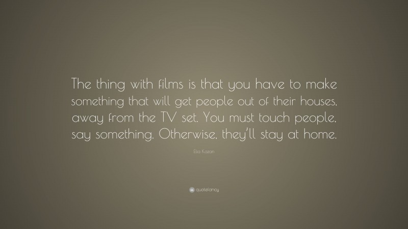 Elia Kazan Quote: “The thing with films is that you have to make something that will get people out of their houses, away from the TV set. You must touch people, say something. Otherwise, they’ll stay at home.”